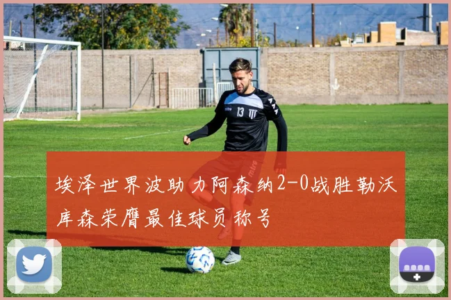 埃泽世界波助力阿森纳2-0战胜勒沃库森荣膺最佳球员称号