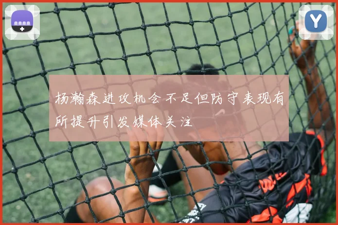 杨瀚森进攻机会不足但防守表现有所提升引发媒体关注